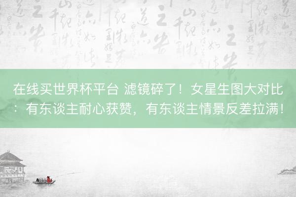 在线买世界杯平台 滤镜碎了！女星生图大对比：有东谈主耐心获赞，有东谈主情景反差拉满！