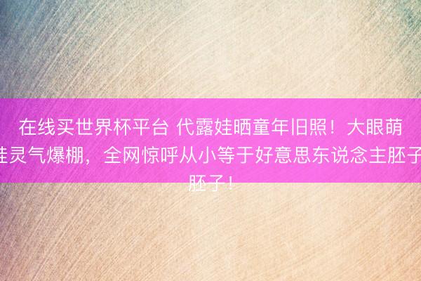 在线买世界杯平台 代露娃晒童年旧照！大眼萌娃灵气爆棚，全网惊呼从小等于好意思东说念主胚子！
