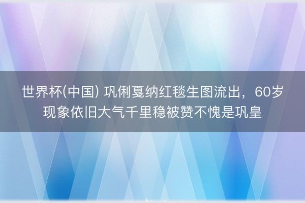 世界杯(中国) 巩俐戛纳红毯生图流出,60岁现象依旧大气千里稳被赞不愧是巩皇