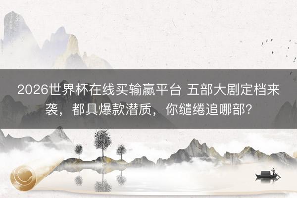 2026世界杯在线买输赢平台 五部大剧定档来袭，都具爆款潜质，你缱绻追哪部？