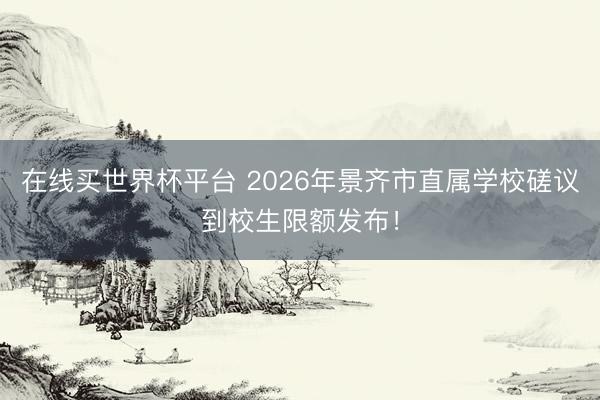 在线买世界杯平台 2026年景齐市直属学校磋议到校生限额发布！