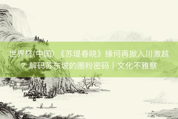 世界杯(中国) 《苏堤春晓》缘何再掀入川激越？解码苏东坡的圈粉密码｜文化不雅察