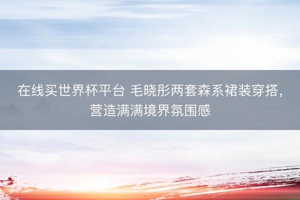 在线买世界杯平台 毛晓彤两套森系裙装穿搭，营造满满境界氛围感