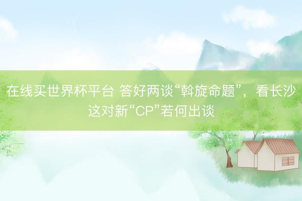 在线买世界杯平台 答好两谈“斡旋命题”，看长沙这对新“CP”若何出谈