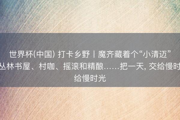 世界杯(中国) 打卡乡野丨魔齐藏着个“小清迈”? 丛林书屋、村咖、摇滚和精酿……把一天， 交给慢时光