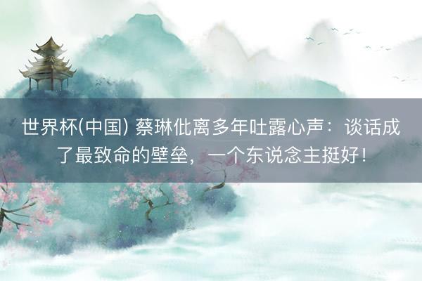 世界杯(中国) 蔡琳仳离多年吐露心声：谈话成了最致命的壁垒，一个东说念主挺好！