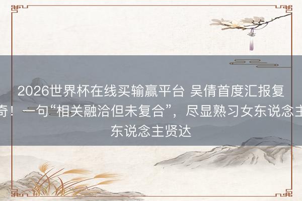2026世界杯在线买输赢平台 吴倩首度汇报复婚传奇！一句“相关融洽但未复合”，尽显熟习女东说念主贤达