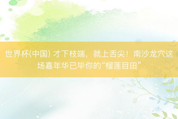 世界杯(中国) 才下枝端，就上舌尖！南沙龙穴这场嘉年华已毕你的“榴莲目田”