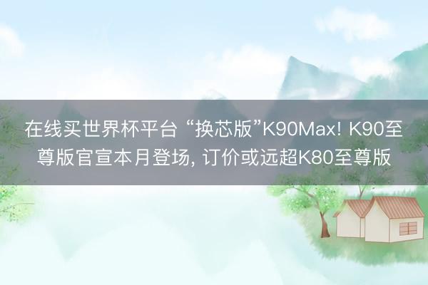 在线买世界杯平台 “换芯版”K90Max! K90至尊版官宣本月登场， 订价或远超K80至尊版
