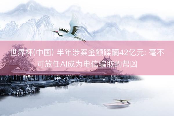 世界杯(中国) 半年涉案金额蹂躏42亿元: 毫不可放任AI成为电信骗取的帮凶