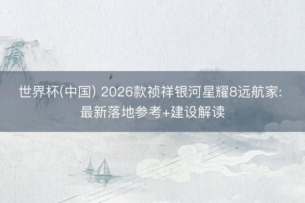 世界杯(中国) 2026款祯祥银河星耀8远航家: 最新落地参考+建设解读