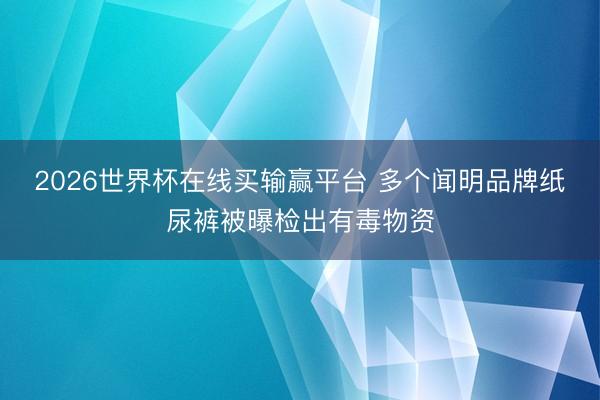 2026世界杯在线买输赢平台 多个闻明品牌纸尿裤被曝检出有毒物资