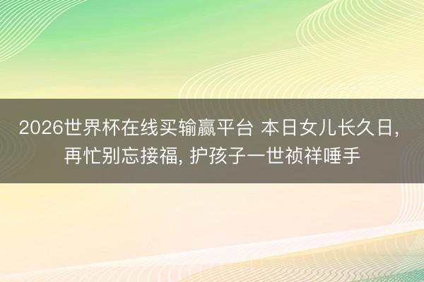 2026世界杯在线买输赢平台 本日女儿长久日， 再忙别忘接福， 护孩子一世祯祥唾手